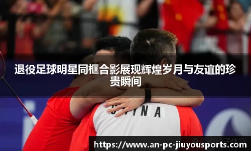 退役足球明星同框合影展现辉煌岁月与友谊的珍贵瞬间