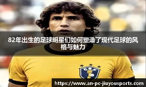 82年出生的足球明星们如何塑造了现代足球的风格与魅力