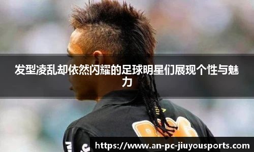 发型凌乱却依然闪耀的足球明星们展现个性与魅力